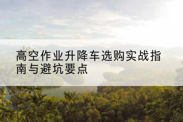 运城升降车怎么选-高空作业升降车选购实战指南与避坑要点