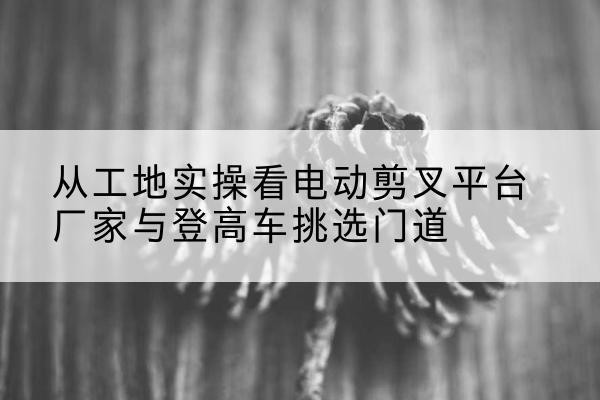 运城电动剪叉升降平台厂家-从工地实操看电动剪叉平台厂家与登高车挑选门道