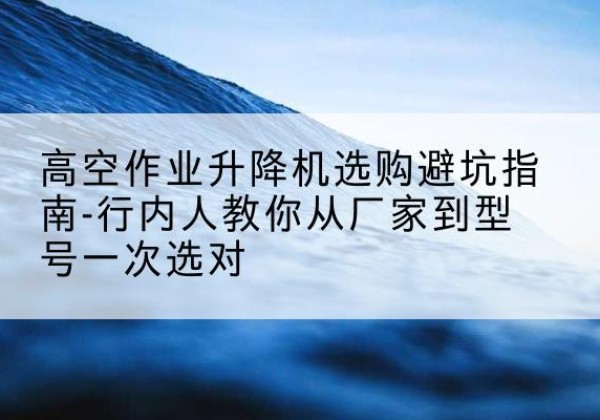 运城升降平台厂家-高空作业升降机选购避坑指南-行内人教你从厂家到型号一次选对