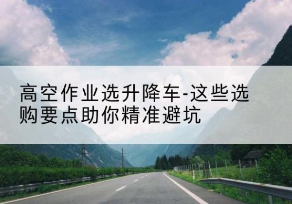 运城升降车厂家-高空作业选升降车-这些选购要点助你*避坑