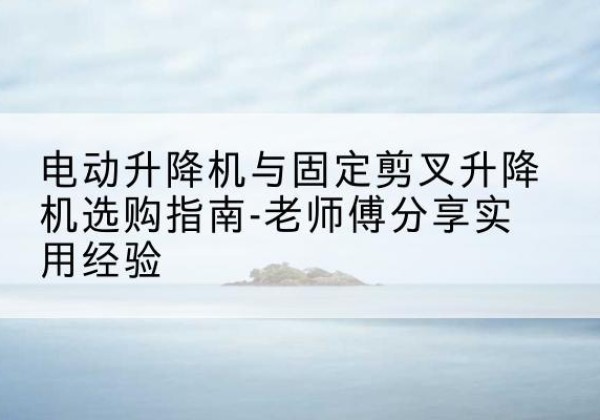 运城电动升降机怎么选-电动升降机与固定剪叉升降机选购指南-老师傅分享实用经验