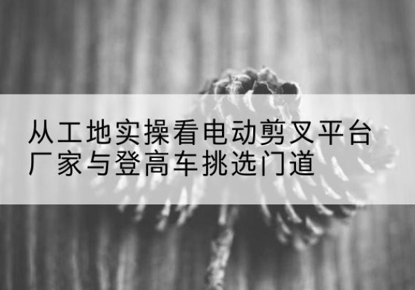 运城电动剪叉升降平台厂家-从工地实操看电动剪叉平台厂家与登高车挑选门道